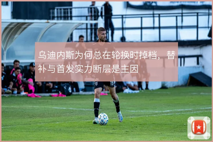 乌迪内斯为何总在轮换时掉档，替补与首发实力断层是主因
