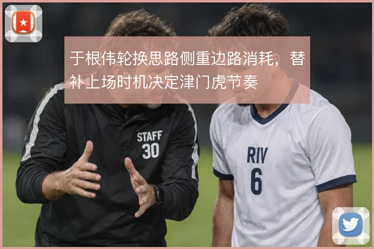 于根伟轮换思路侧重边路消耗，替补上场时机决定津门虎节奏