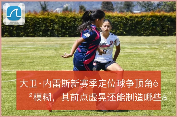 大卫·内雷斯新赛季定位球争顶角色模糊，其前点虚晃还能制造哪些威胁