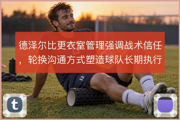 德泽尔比更衣室管理强调战术信任,轮换沟通方式塑造球队长期执行力