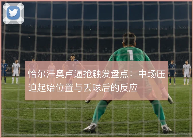恰尔汗奥卢逼抢触发盘点：中场压迫起始位置与丢球后的反应