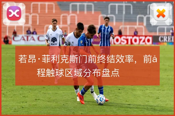 若昂·菲利克斯门前终结效率,前半程触球区域分布盘点
