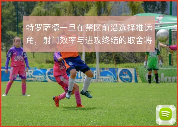 特罗萨德一旦在禁区前沿选择推远角，射门效率与进攻终结的取舍将如何倾斜