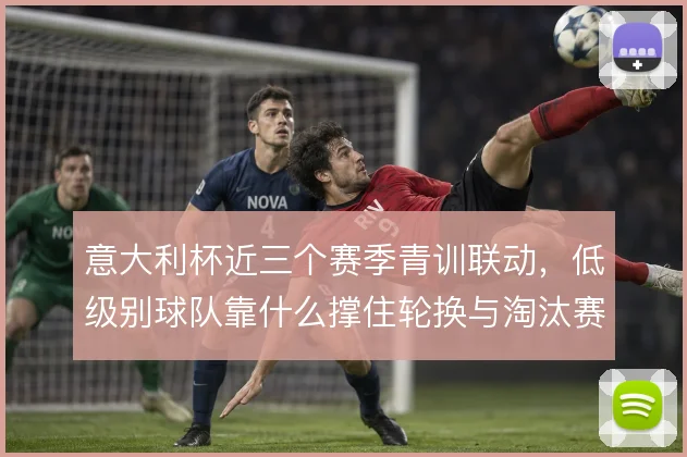 意大利杯近三个赛季青训联动,低级别球队靠什么撑住轮换与淘汰赛强度