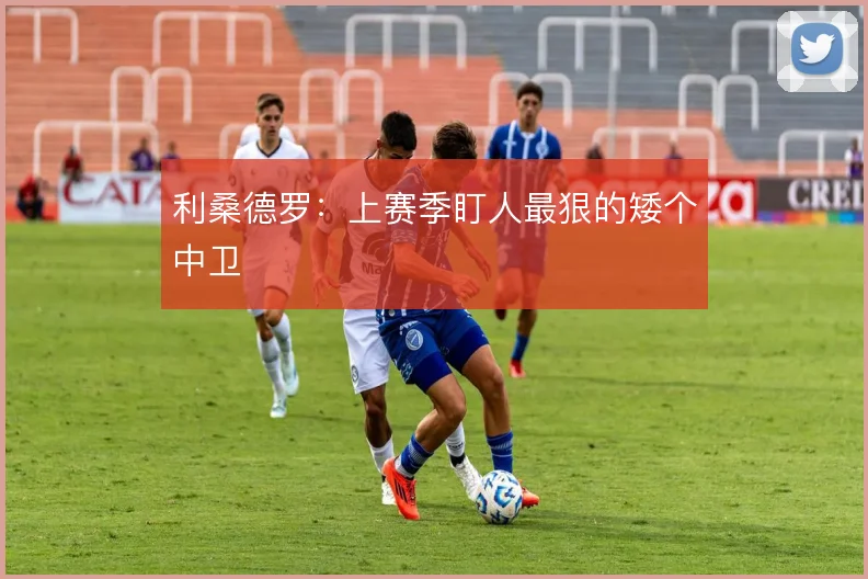 利桑德罗：上赛季盯人最狠的矮个中卫