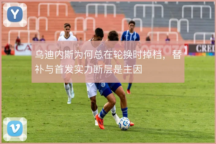 乌迪内斯为何总在轮换时掉档，替补与首发实力断层是主因