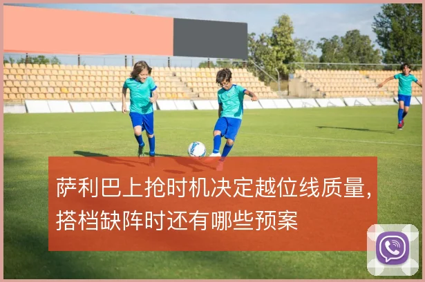 萨利巴上抢时机决定越位线质量，搭档缺阵时还有哪些预案