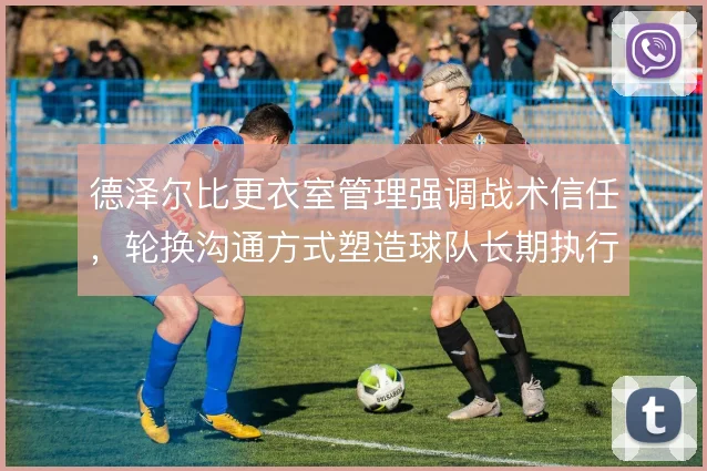 德泽尔比更衣室管理强调战术信任，轮换沟通方式塑造球队长期执行力
