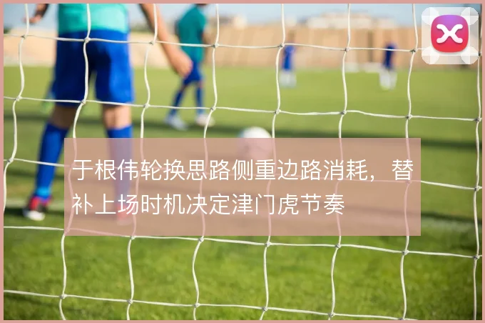 于根伟轮换思路侧重边路消耗，替补上场时机决定津门虎节奏