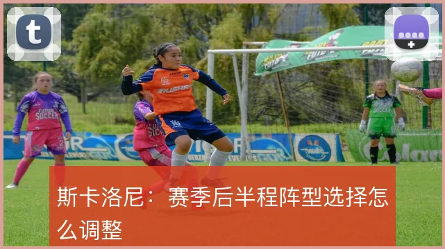 斯卡洛尼:赛季后半程阵型选择怎么调整