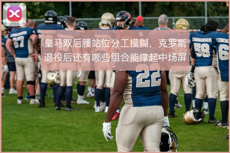 皇马双后腰站位分工模糊，克罗斯退役后还有哪些组合能撑起中场屏障