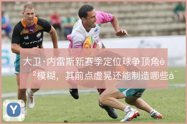 大卫·内雷斯新赛季定位球争顶角色模糊，其前点虚晃还能制造哪些威胁