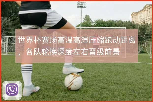 世界杯赛场高温高湿压缩跑动距离,各队轮换深度左右晋级前景