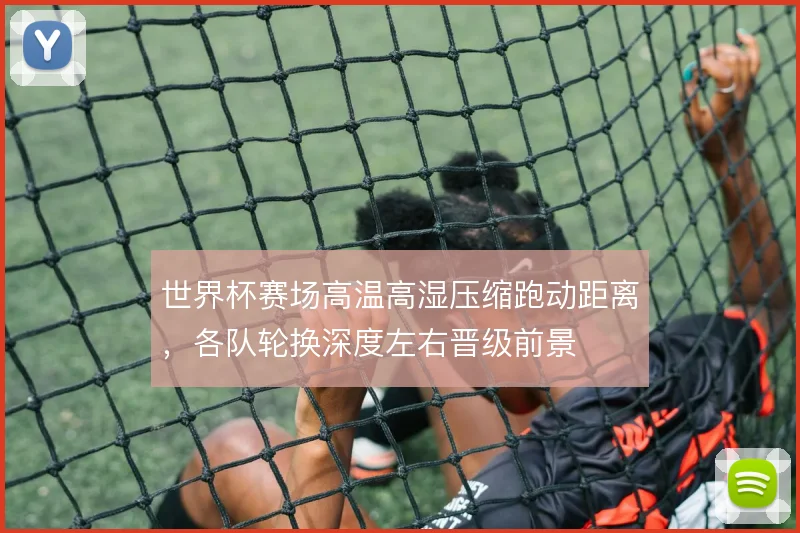世界杯赛场高温高湿压缩跑动距离,各队轮换深度左右晋级前景