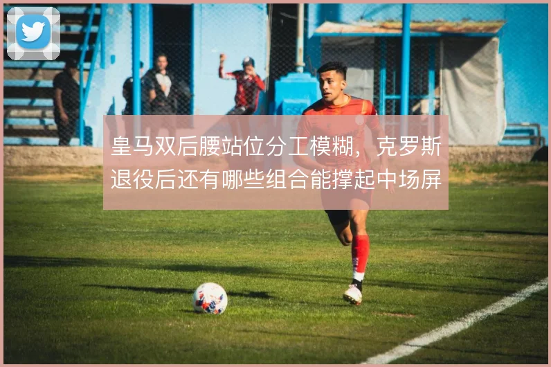 皇马双后腰站位分工模糊，克罗斯退役后还有哪些组合能撑起中场屏障