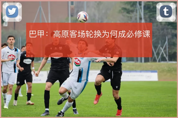 巴甲:高原客场轮换为何成必修课