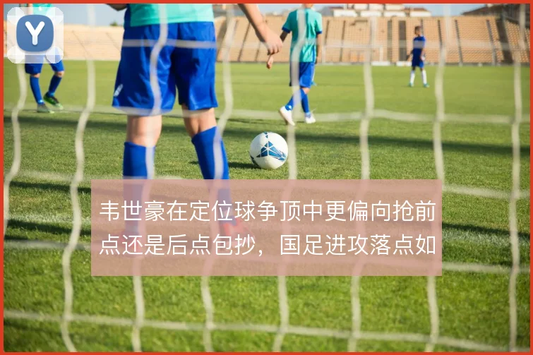 韦世豪在定位球争顶中更偏向抢前点还是后点包抄，国足进攻落点如何取舍