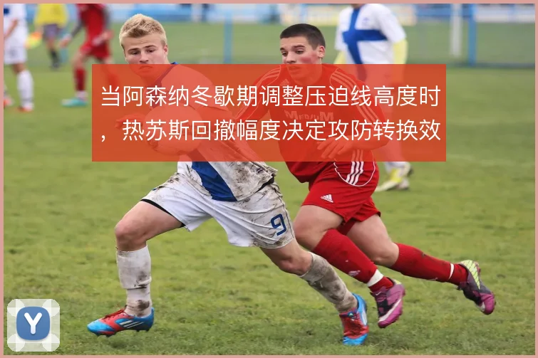 当阿森纳冬歇期调整压迫线高度时,热苏斯回撤幅度决定攻防转换效率