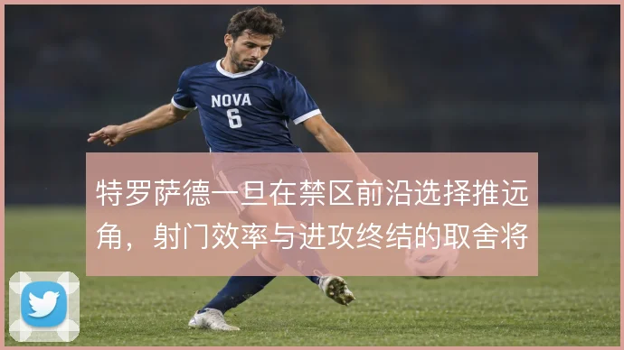 特罗萨德一旦在禁区前沿选择推远角，射门效率与进攻终结的取舍将如何倾斜