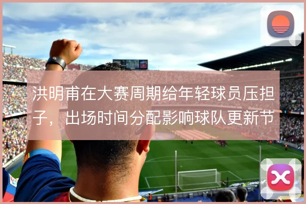洪明甫在大赛周期给年轻球员压担子，出场时间分配影响球队更新节奏