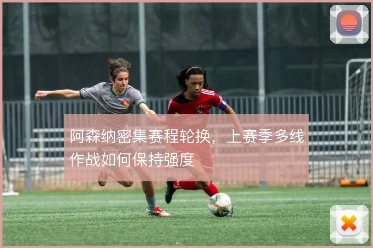 阿森纳密集赛程轮换,上赛季多线作战如何保持强度