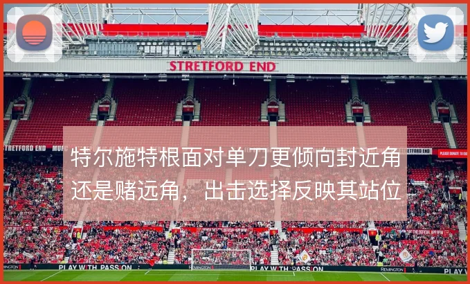 特尔施特根面对单刀更倾向封近角还是赌远角，出击选择反映其站位判断