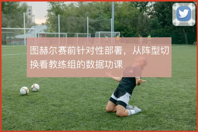图赫尔赛前针对性部署，从阵型切换看教练组的数据功课