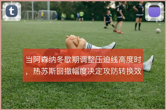 当阿森纳冬歇期调整压迫线高度时,热苏斯回撤幅度决定攻防转换效率